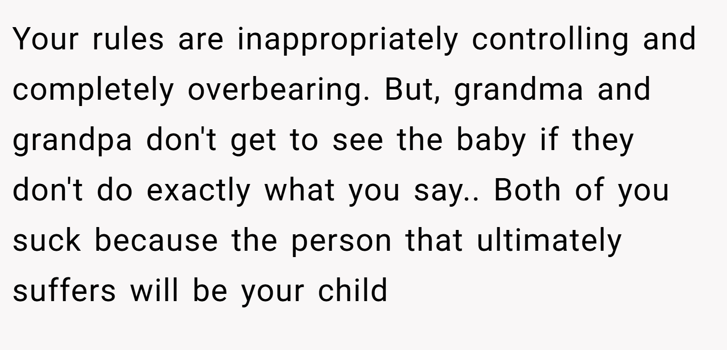 Your rules are inappropriately controlling and completely overbearing. But, grandma and grandpa don't get to see the baby if they don't do exactly what you say.. Both of you suck because the person that ultimately suffers will be your child