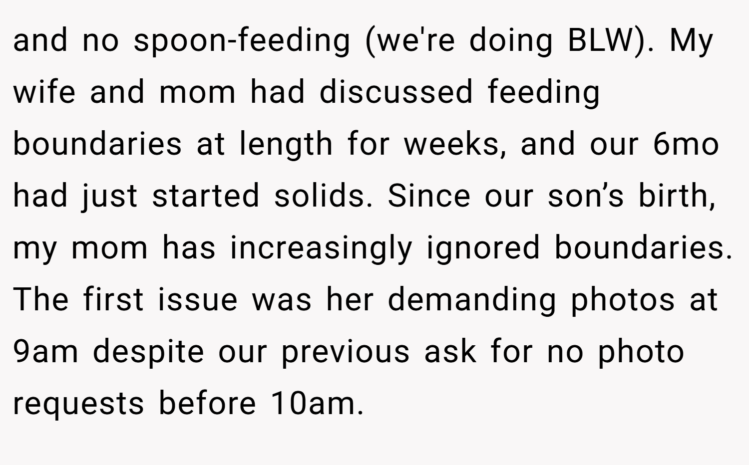 and no spoon-feeding (we're doing BLW). My wife and mom had discussed feeding boundaries at length for weeks, and our 6mo had just started solids. Since our son’s birth, my mom has increasingly ignored boundaries. The first issue was her demanding photos at 9am despite our previous ask for no photo requests before 10am.