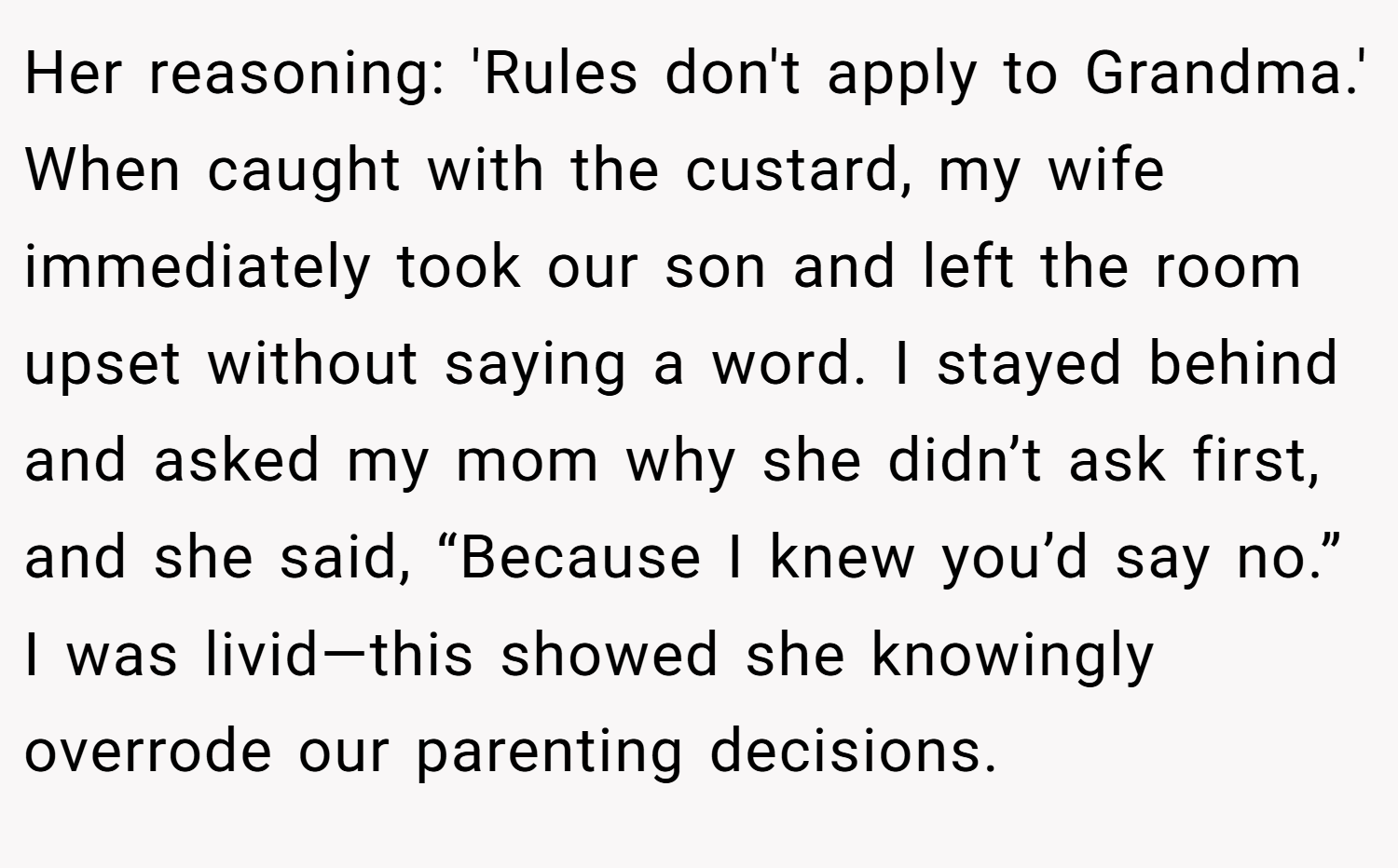 Her reasoning: 'Rules don't apply to Grandma.' When caught with the custard, my wife immediately took our son and left the room upset without saying a word. I stayed behind and asked my mom why she didn’t ask first, and she said, “Because I knew you’d say no.” I was livid—this showed she knowingly overrode our parenting decisions.