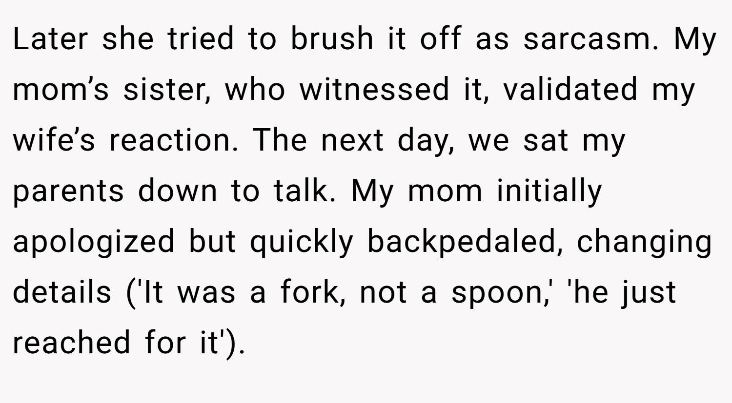 Later she tried to brush it off as sarcasm. My mom’s sister, who witnessed it, validated my wife’s reaction. The next day, we sat my parents down to talk. My mom initially apologized but quickly backpedaled, changing details ('It was a fork, not a spoon,' 'he just reached for it').