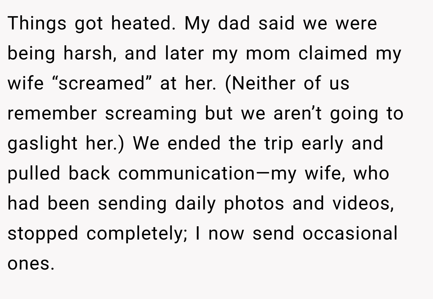 Things got heated. My dad said we were being harsh, and later my mom claimed my wife “screamed” at her. (Neither of us remember screaming but we aren’t going to gaslight her.) We ended the trip early and pulled back communication—my wife, who had been sending daily photos and videos, stopped completely; I now send occasional ones.