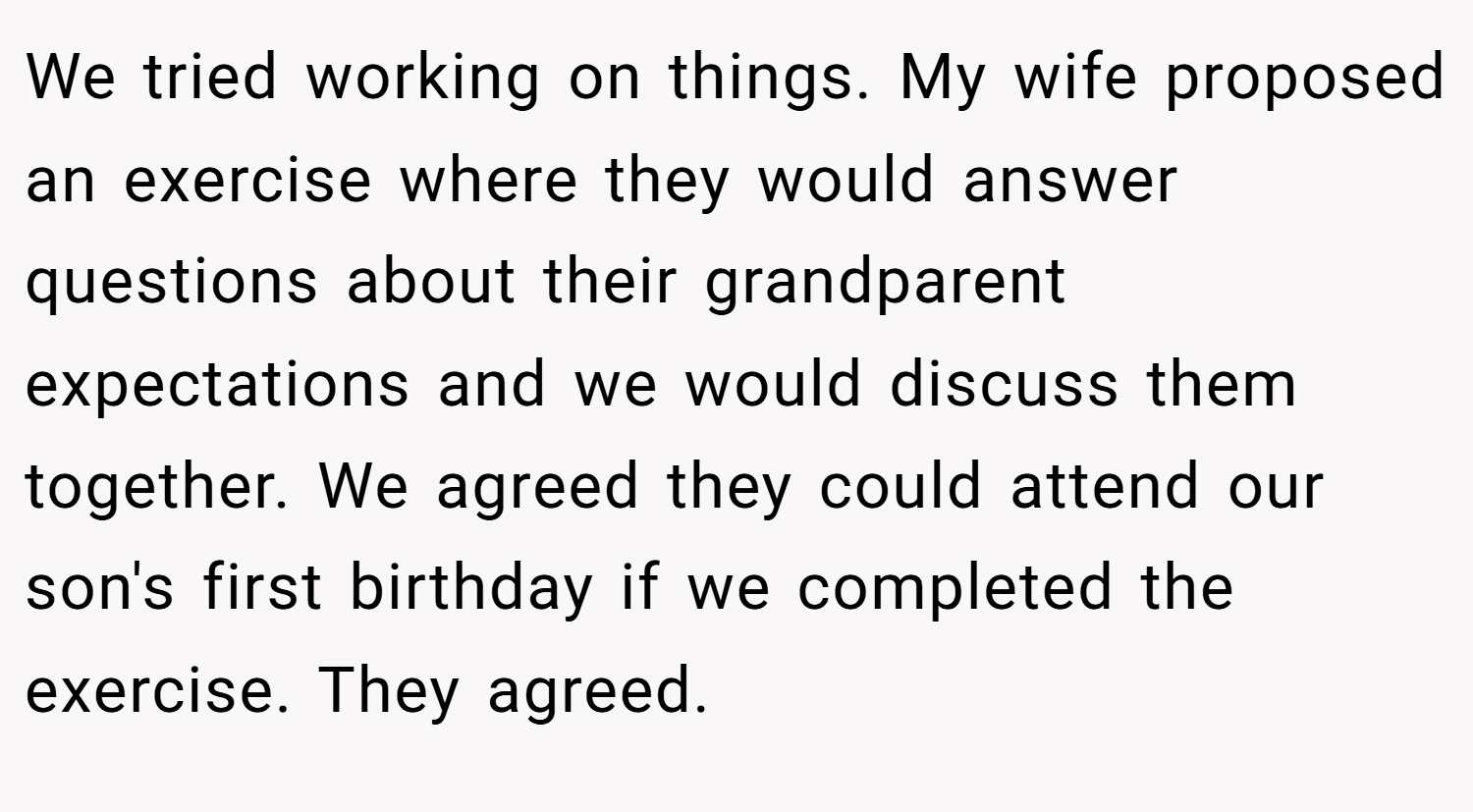 We tried working on things. My wife proposed an exercise where they would answer questions about their grandparent expectations and we would discuss them together. We agreed they could attend our son's first birthday if we completed the exercise. They agreed.