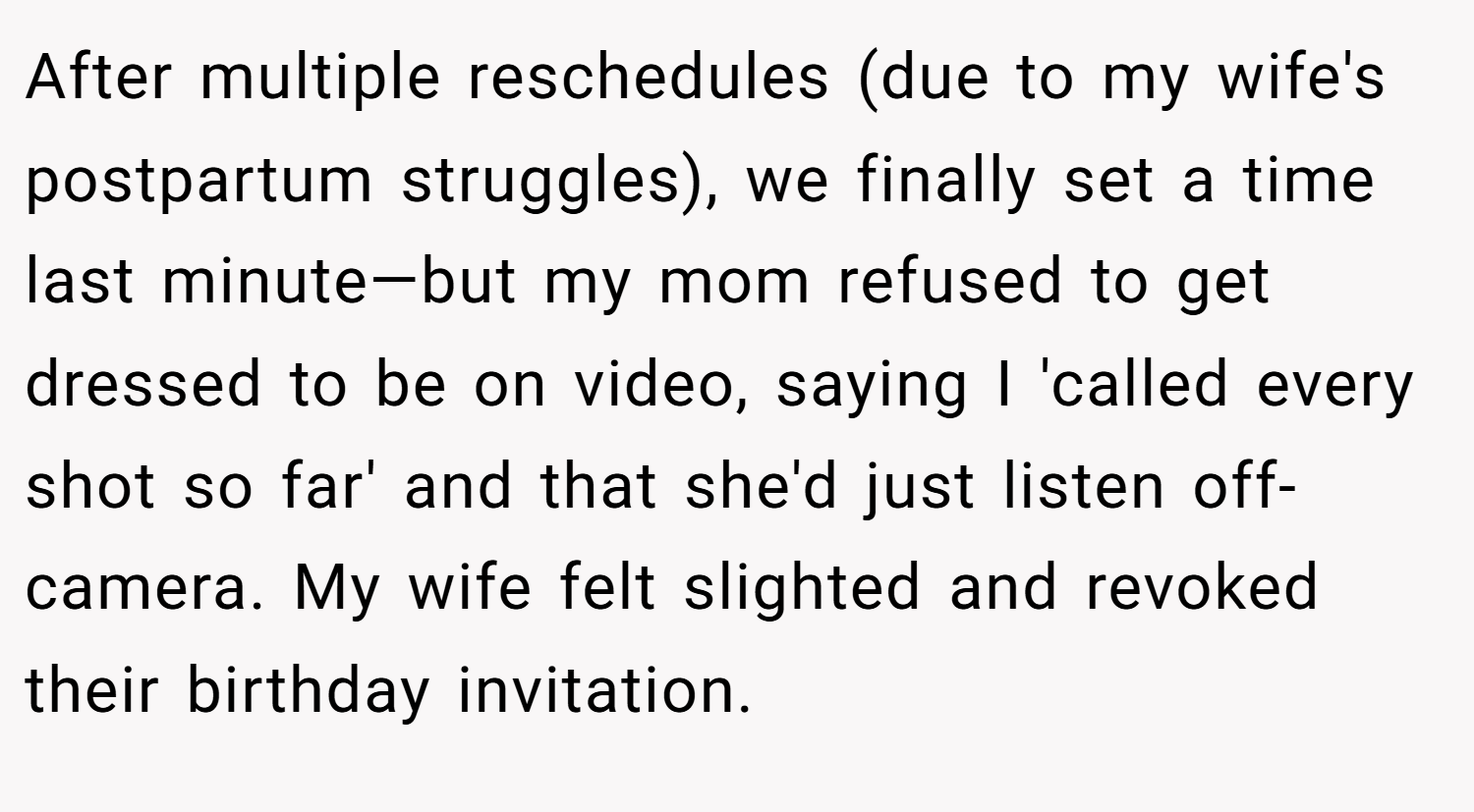 After multiple reschedules (due to my wife's postpartum struggles), we finally set a time last minute—but my mom refused to get dressed to be on video, saying I 'called every shot so far' and that she'd just listen off-camera. My wife felt slighted and revoked their birthday invitation.
