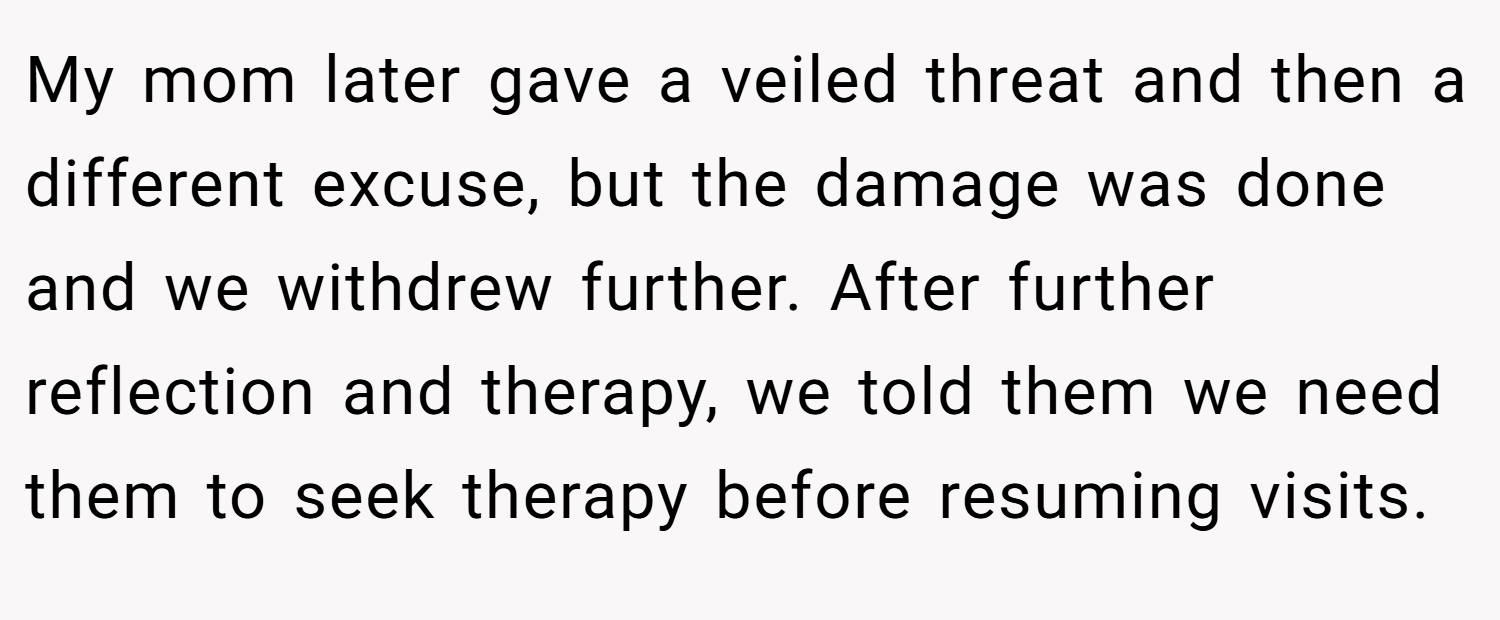 My mom later gave a veiled threat and then a different excuse, but the damage was done and we withdrew further. After further reflection and therapy, we told them we need them to seek therapy before resuming visits.
