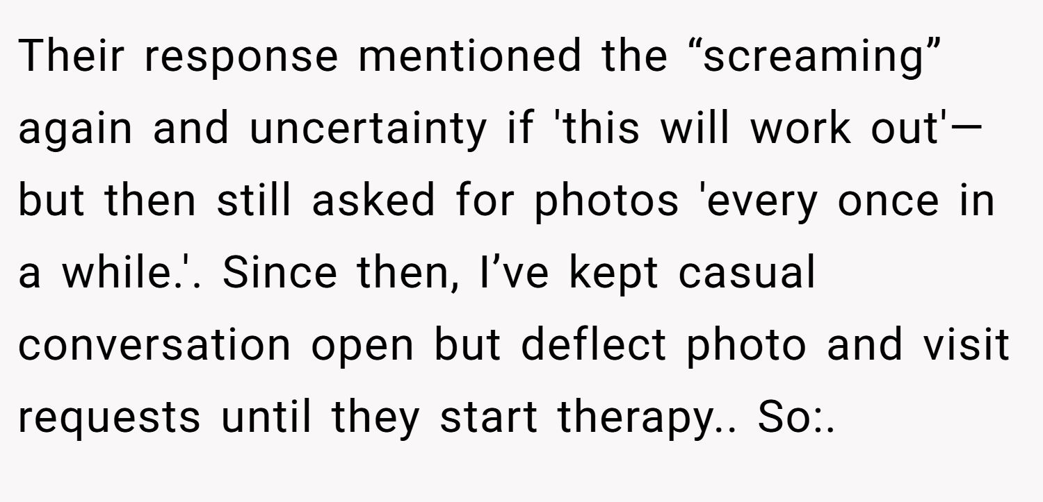 Their response mentioned the “screaming” again and uncertainty if 'this will work out'—but then still asked for photos 'every once in a while.'. Since then, I’ve kept casual conversation open but deflect photo and visit requests until they start therapy.. So:.