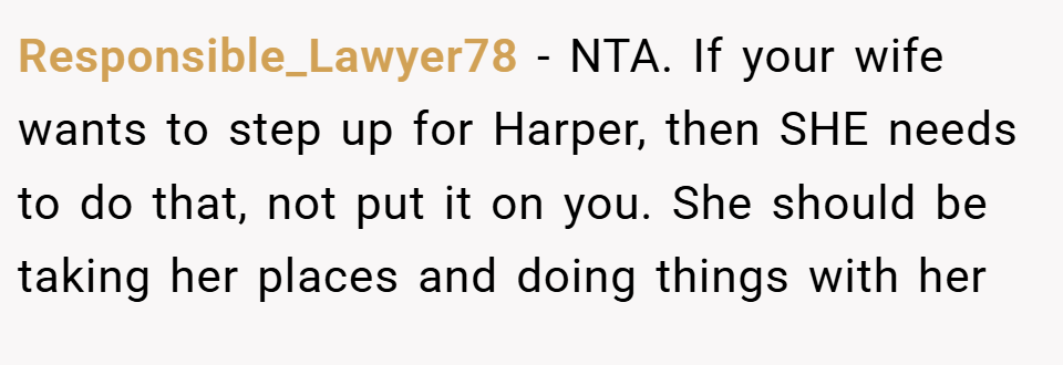 Responsible_Lawyer78 − NTA. If your wife wants to step up for Harper, then SHE needs to do that, not put it on you. She should be taking her places and doing things with her