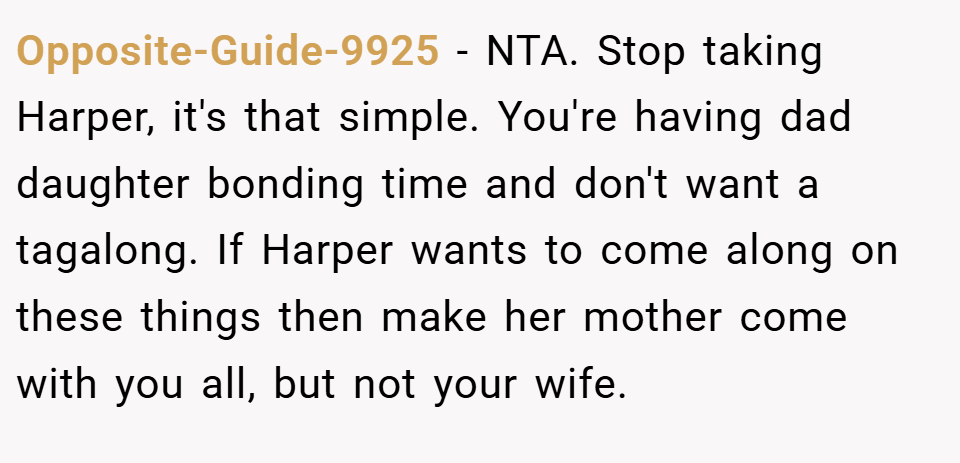 Opposite-Guide-9925 − NTA. Stop taking Harper, it's that simple. You're having dad daughter bonding time and don't want a tagalong. If Harper wants to come along on these things then make her mother come with you all, but not your wife.