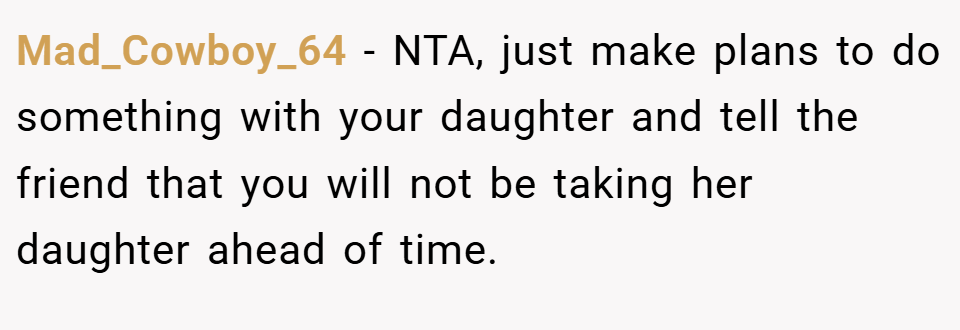 Mad_Cowboy_64 − NTA, just make plans to do something with your daughter and tell the friend that you will not be taking her daughter ahead of time.
