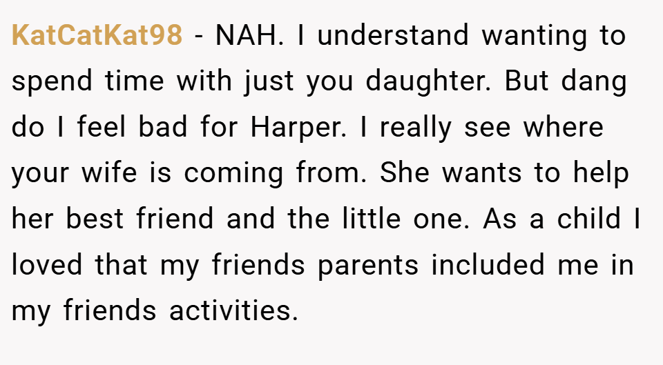 KatCatKat98 − NAH. I understand wanting to spend time with just you daughter. But dang do I feel bad for Harper. I really see where your wife is coming from. She wants to help her best friend and the little one. As a child I loved that my friends parents included me in my friends activities.