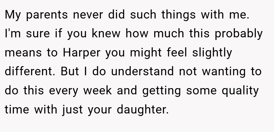 My parents never did such things with me. I'm sure if you knew how much this probably means to Harper you might feel slightly different. But I do understand not wanting to do this every week and getting some quality time with just your daughter.