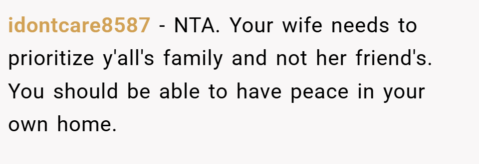 idontcare8587 − NTA. Your wife needs to prioritize y'all's family and not her friend's. You should be able to have peace in your own home.