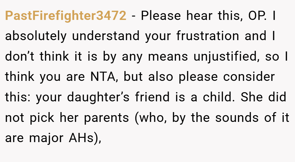 PastFirefighter3472 − Please hear this, OP. I absolutely understand your frustration and I don’t think it is by any means unjustified, so I think you are NTA, but also please consider this: your daughter’s friend is a child. She did not pick her parents (who, by the sounds of it are major AHs),