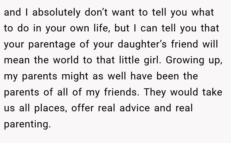 and I absolutely don’t want to tell you what to do in your own life, but I can tell you that your parentage of your daughter’s friend will mean the world to that little girl. Growing up, my parents might as well have been the parents of all of my friends. They would take us all places, offer real advice and real parenting.