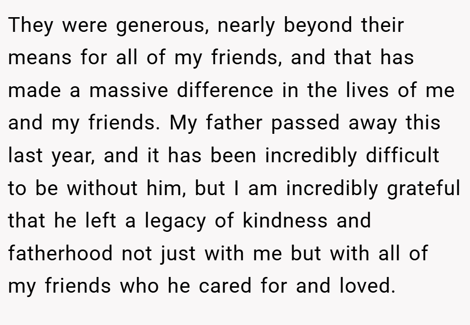 They were generous, nearly beyond their means for all of my friends, and that has made a massive difference in the lives of me and my friends. My father passed away this last year, and it has been incredibly difficult to be without him, but I am incredibly grateful that he left a legacy of kindness and fatherhood not just with me but with all of my friends who he cared for and loved.