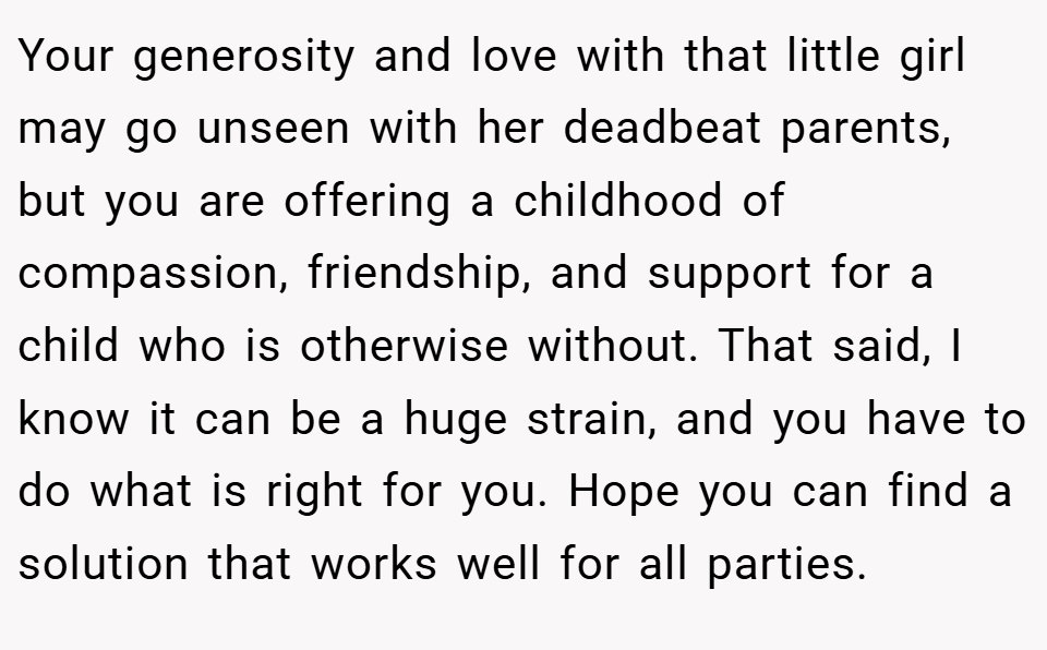 Your generosity and love with that little girl may go unseen with her deadbeat parents, but you are offering a childhood of compassion, friendship, and support for a child who is otherwise without. That said, I know it can be a huge strain, and you have to do what is right for you. Hope you can find a solution that works well for all parties.