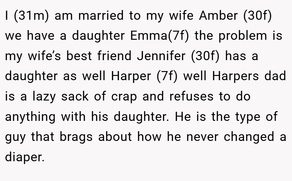 I (31m) am married to my wife Amber (30f) we have a daughter Emma(7f) the problem is my wife’s best friend Jennifer (30f) has a daughter as well Harper (7f) well Harpers dad is a lazy sack of crap and refuses to do anything with his daughter. He is the type of guy that brags about how he never changed a diaper.