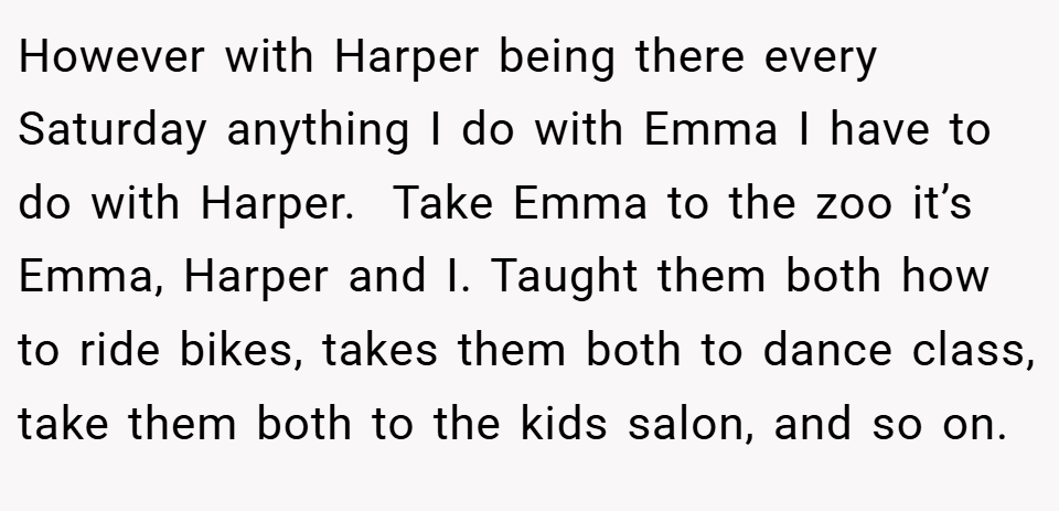 However with Harper being there every Saturday anything I do with Emma I have to do with Harper.  Take Emma to the zoo it’s Emma, Harper and I. Taught them both how to ride bikes, takes them both to dance class, take them both to the kids salon, and so on.