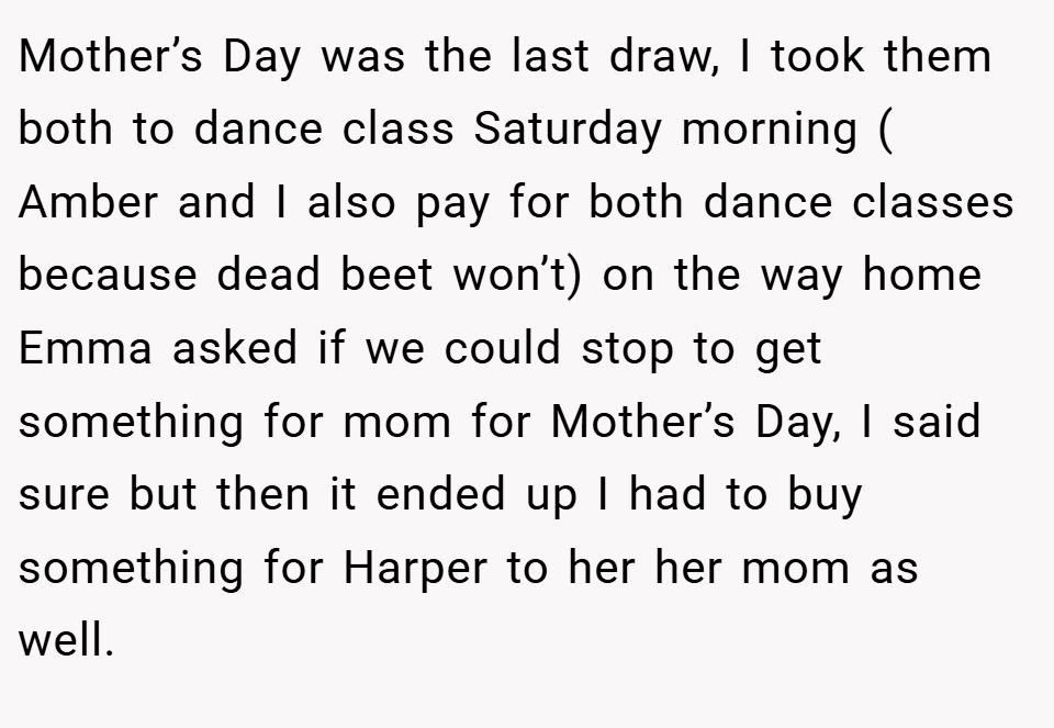 Mother’s Day was the last draw, I took them both to dance class Saturday morning ( Amber and I also pay for both dance classes because dead beet won’t) on the way home Emma asked if we could stop to get something for mom for Mother’s Day, I said sure but then it ended up I had to buy something for Harper to her her mom as well.