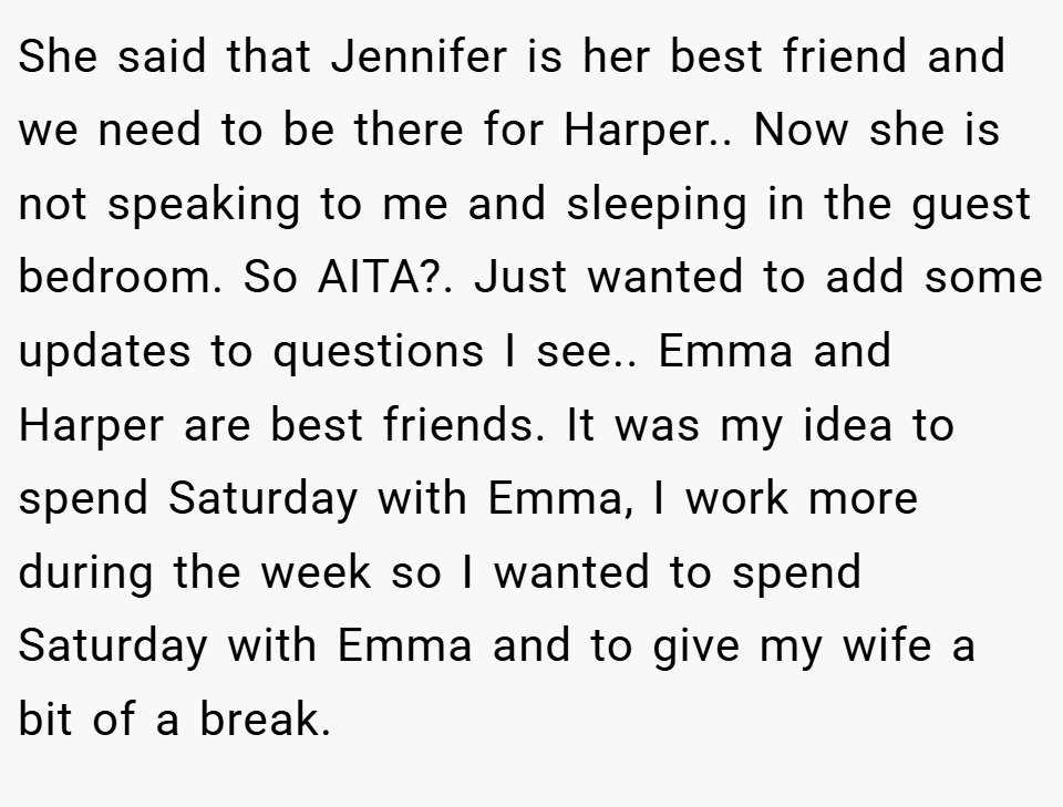 She said that Jennifer is her best friend and we need to be there for Harper.. Now she is not speaking to me and sleeping in the guest bedroom. So AITA?. Just wanted to add some updates to questions I see.. Emma and Harper are best friends. It was my idea to spend Saturday with Emma, I work more during the week so I wanted to spend Saturday with Emma and to give my wife a bit of a break.