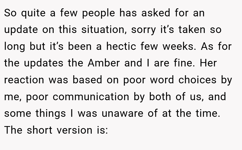 So quite a few people has asked for an update on this situation, sorry it’s taken so long but it’s been a hectic few weeks. As for the updates the Amber and I are fine. Her reaction was based on poor word choices by me, poor communication by both of us, and some things I was unaware of at the time. The short version is: