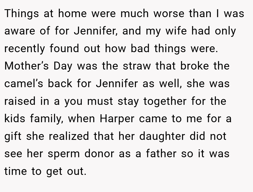 Things at home were much worse than I was aware of for Jennifer, and my wife had only recently found out how bad things were. Mother’s Day was the straw that broke the camel’s back for Jennifer as well, she was raised in a you must stay together for the kids family, when Harper came to me for a gift she realized that her daughter did not see her sperm donor as a father so it was time to get out.