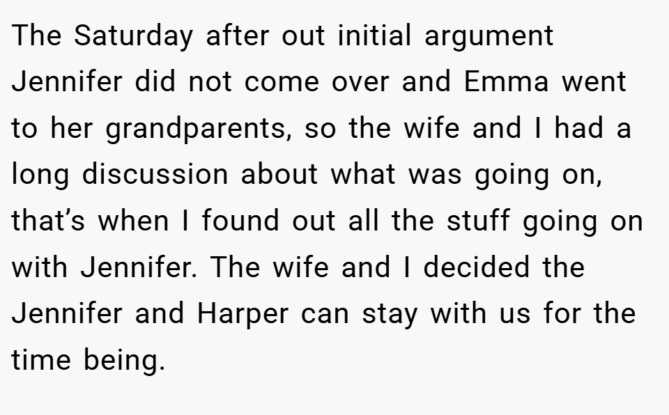 The Saturday after out initial argument Jennifer did not come over and Emma went to her grandparents, so the wife and I had a long discussion about what was going on, that’s when I found out all the stuff going on with Jennifer. The wife and I decided the Jennifer and Harper can stay with us for the time being.