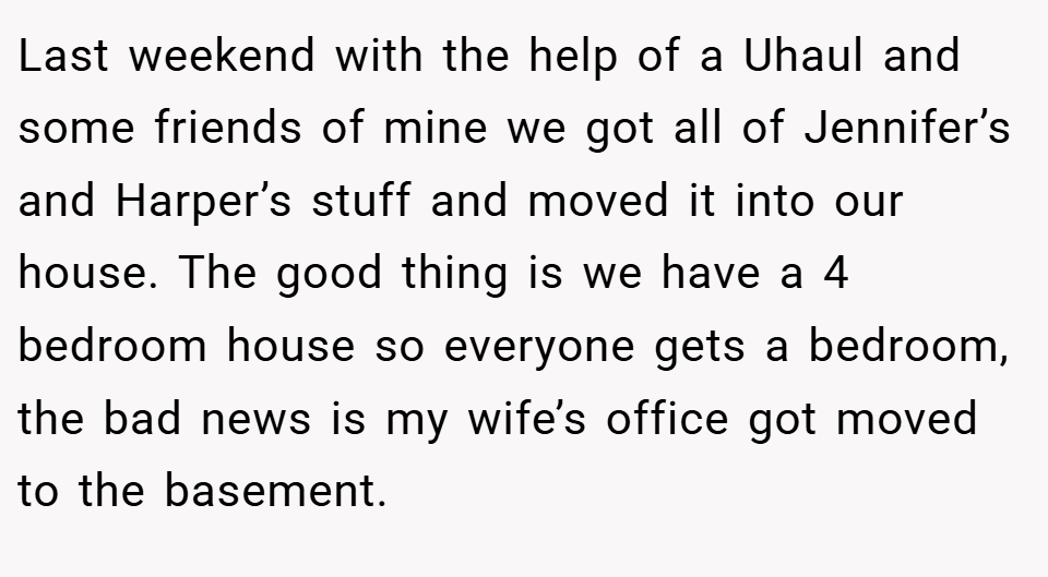 Last weekend with the help of a Uhaul and some friends of mine we got all of Jennifer’s and Harper’s stuff and moved it into our house. The good thing is we have a 4 bedroom house so everyone gets a bedroom, the bad news is my wife’s office got moved to the basement.