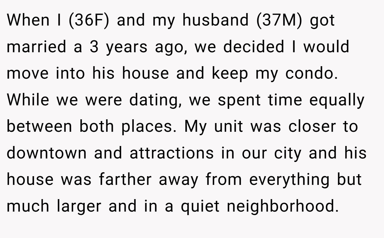 When I (36F) and my husband (37M) got married a 3 years ago, we decided I would move into his house and keep my condo. While we were dating, we spent time equally between both places. My unit was closer to downtown and attractions in our city and his house was farther away from everything but much larger and in a quiet neighborhood.