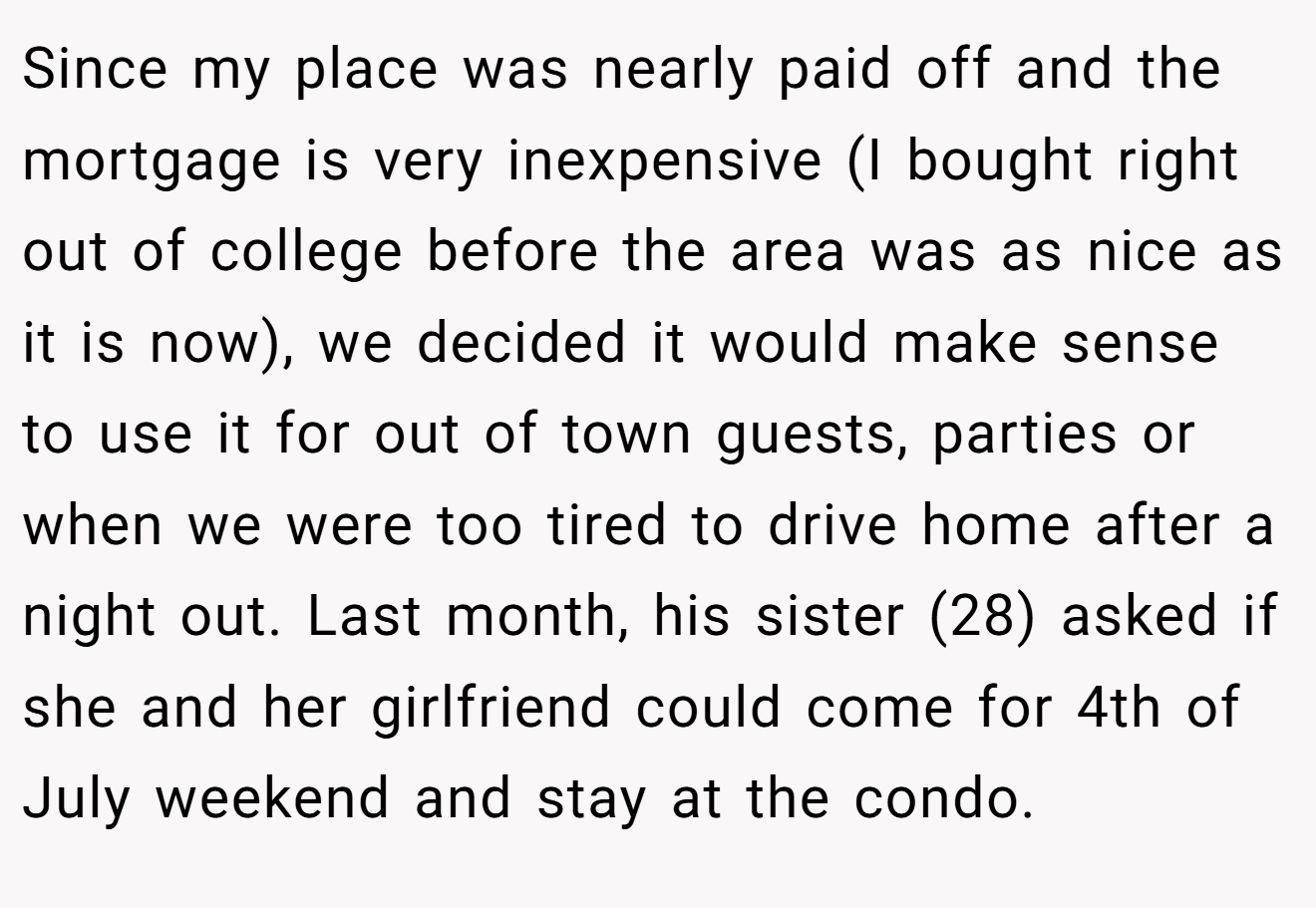 Since my place was nearly paid off and the mortgage is very inexpensive (I bought right out of college before the area was as nice as it is now), we decided it would make sense to use it for out of town guests, parties or when we were too tired to drive home after a night out. Last month, his sister (28) asked if she and her girlfriend could come for 4th of July weekend and stay at the condo.