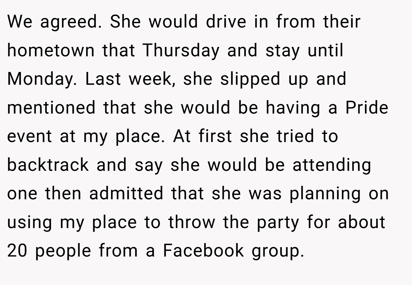We agreed. She would drive in from their hometown that Thursday and stay until Monday. Last week, she slipped up and mentioned that she would be having a Pride event at my place. At first she tried to backtrack and say she would be attending one then admitted that she was planning on using my place to throw the party for about 20 people from a Facebook group.