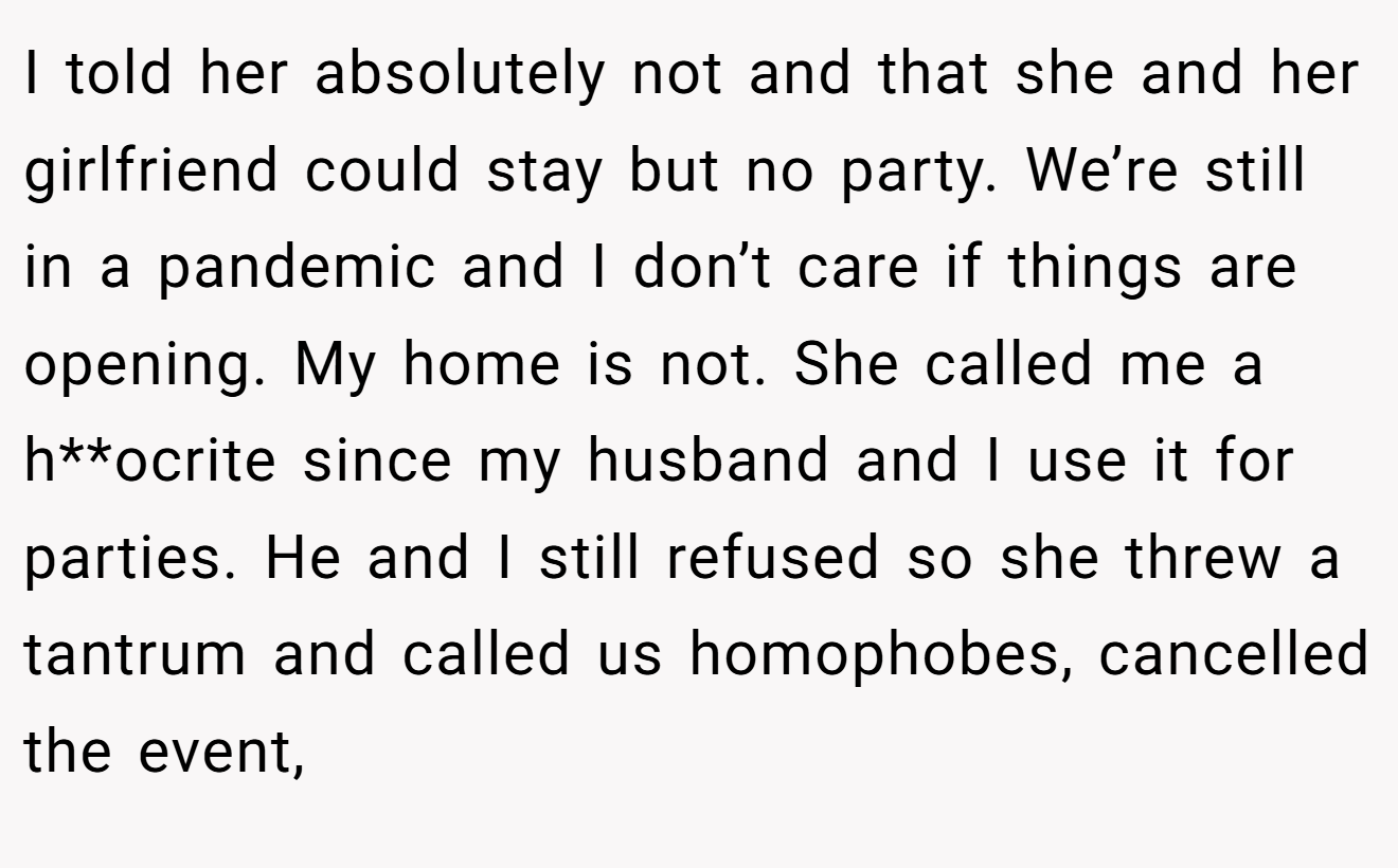 I told her absolutely not and that she and her girlfriend could stay but no party. We’re still in a pandemic and I don’t care if things are opening. My home is not. She called me a h**ocrite since my husband and I use it for parties. He and I still refused so she threw a tantrum and called us homophobes, cancelled the event,