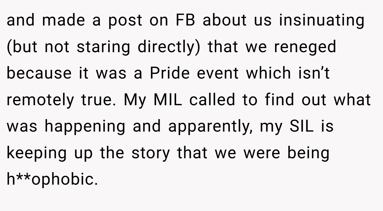 and made a post on FB about us insinuating (but not staring directly) that we reneged because it was a Pride event which isn’t remotely true. My MIL called to find out what was happening and apparently, my SIL is keeping up the story that we were being h**ophobic.
