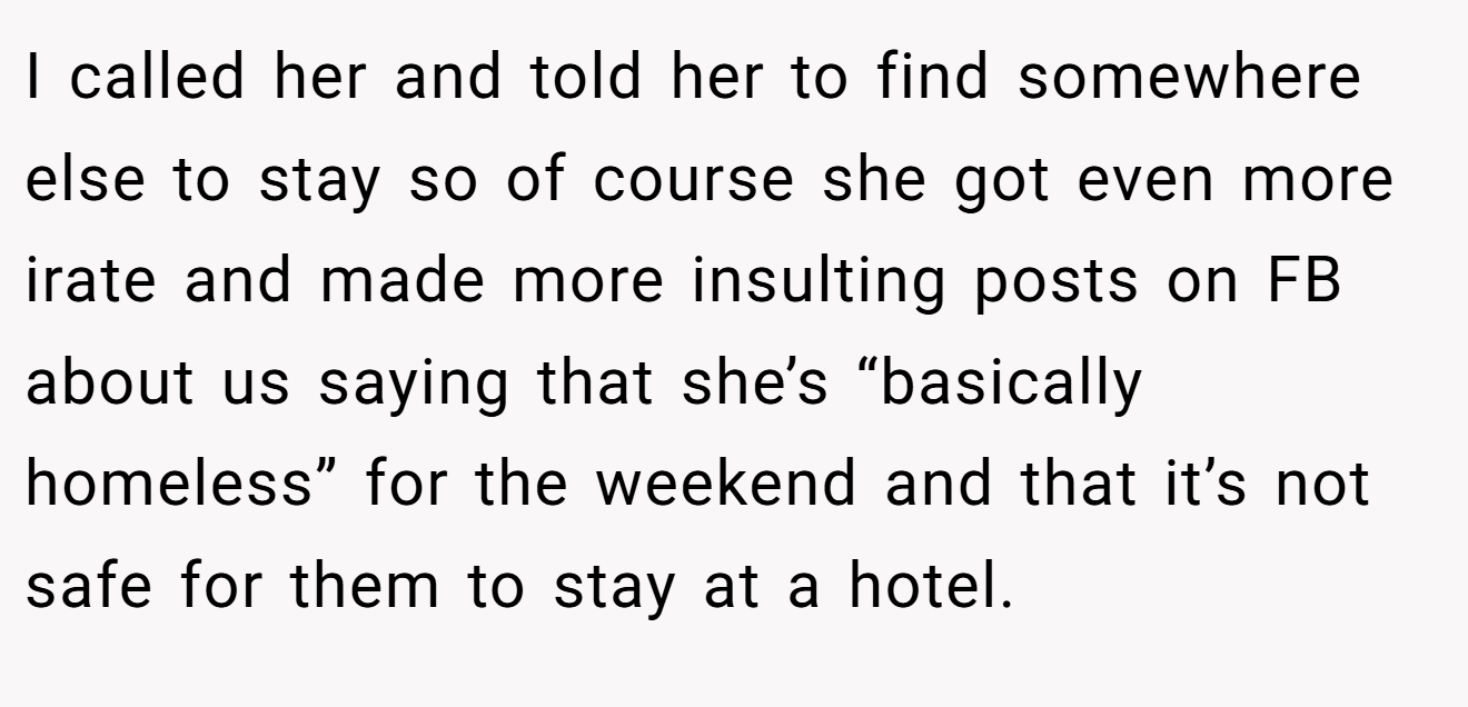 I called her and told her to find somewhere else to stay so of course she got even more irate and made more insulting posts on FB about us saying that she’s “basically homeless” for the weekend and that it’s not safe for them to stay at a hotel.