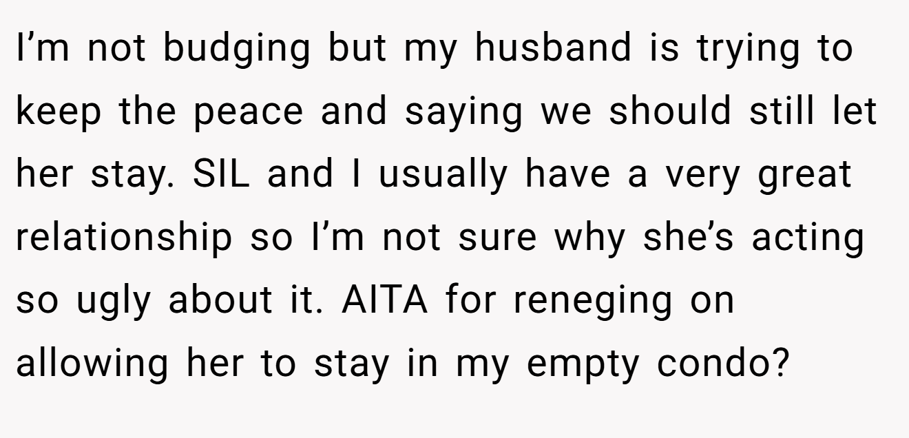 I’m not budging but my husband is trying to keep the peace and saying we should still let her stay. SIL and I usually have a very great relationship so I’m not sure why she’s acting so ugly about it. AITA for reneging on allowing her to stay in my empty condo?