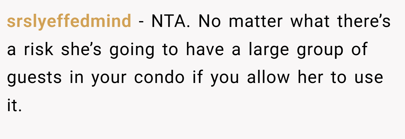 srslyeffedmind - NTA. No matter what there’s a risk she’s going to have a large group of guests in your condo if you allow her to use it.