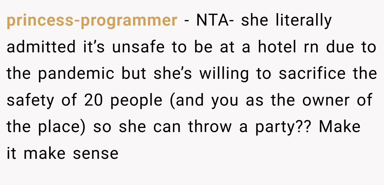 princess-programmer - NTA- she literally admitted it’s unsafe to be at a hotel rn due to the pandemic but she’s willing to sacrifice the safety of 20 people (and you as the owner of the place) so she can throw a party?? Make it make sense