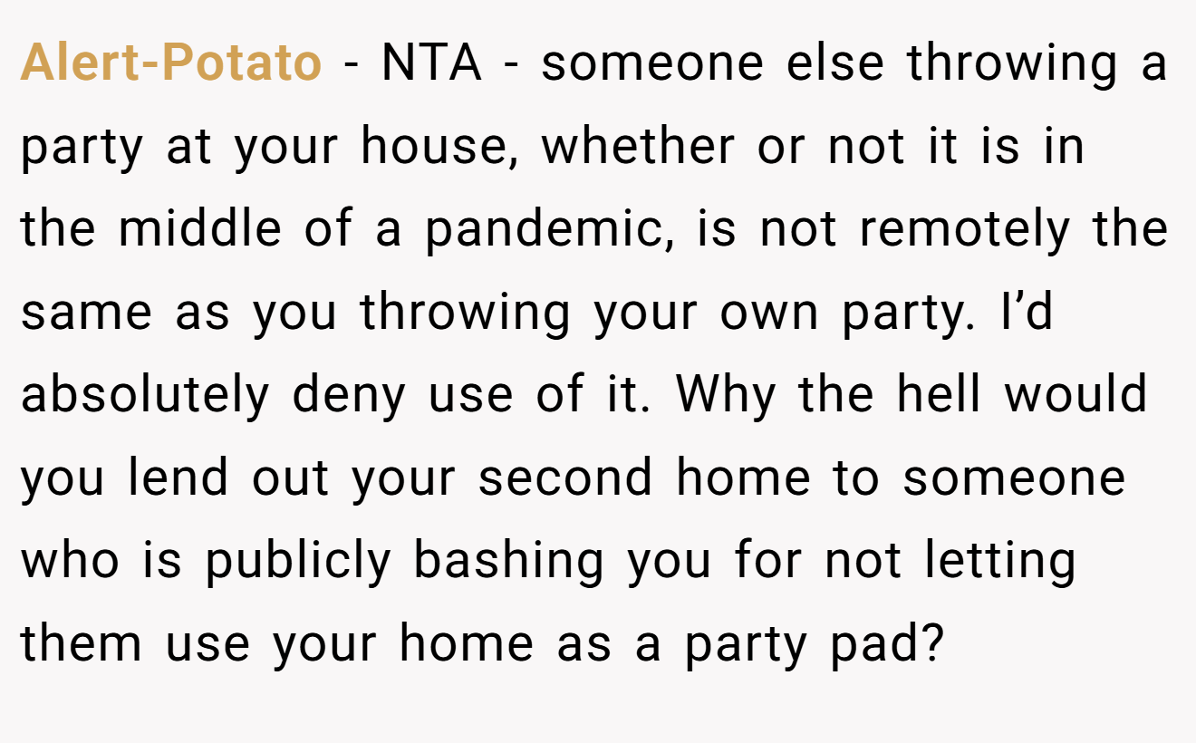 Alert-Potato - NTA - someone else throwing a party at your house, whether or not it is in the middle of a pandemic, is not remotely the same as you throwing your own party. I’d absolutely deny use of it. Why the hell would you lend out your second home to someone who is publicly bashing you for not letting them use your home as a party pad?
