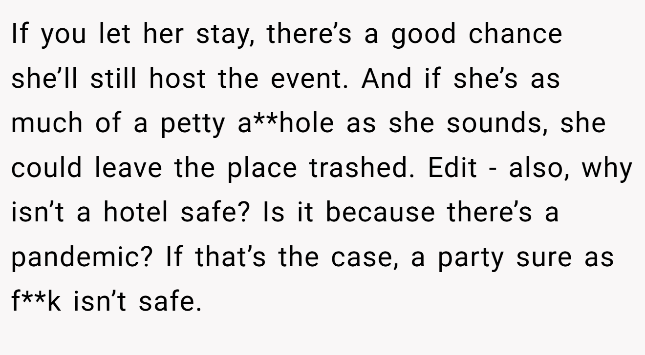 If you let her stay, there’s a good chance she’ll still host the event. And if she’s as much of a petty a**hole as she sounds, she could leave the place trashed. Edit - also, why isn’t a hotel safe? Is it because there’s a pandemic? If that’s the case, a party sure as f**k isn’t safe.