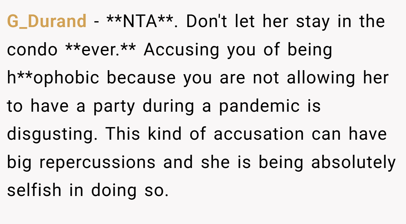 G_Durand - **NTA**. Don't let her stay in the condo **ever.** Accusing you of being h**ophobic because you are not allowing her to have a party during a pandemic is disgusting. This kind of accusation can have big repercussions and she is being absolutely selfish in doing so.