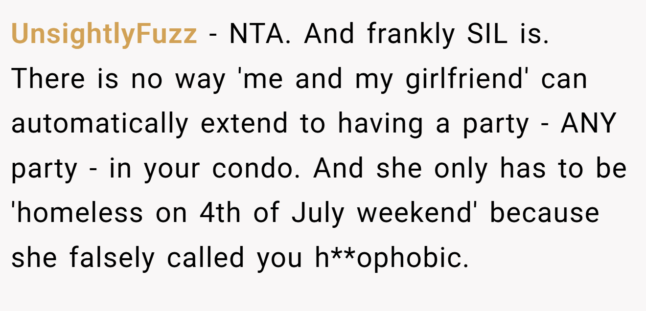 UnsightlyFuzz - NTA. And frankly SIL is. There is no way 'me and my girlfriend' can automatically extend to having a party - ANY party - in your condo. And she only has to be 'homeless on 4th of July weekend' because she falsely called you h**ophobic.