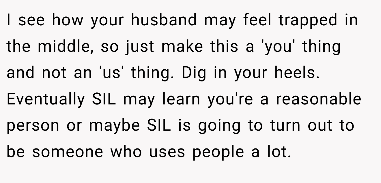 I see how your husband may feel trapped in the middle, so just make this a 'you' thing and not an 'us' thing. Dig in your heels. Eventually SIL may learn you're a reasonable person or maybe SIL is going to turn out to be someone who uses people a lot.