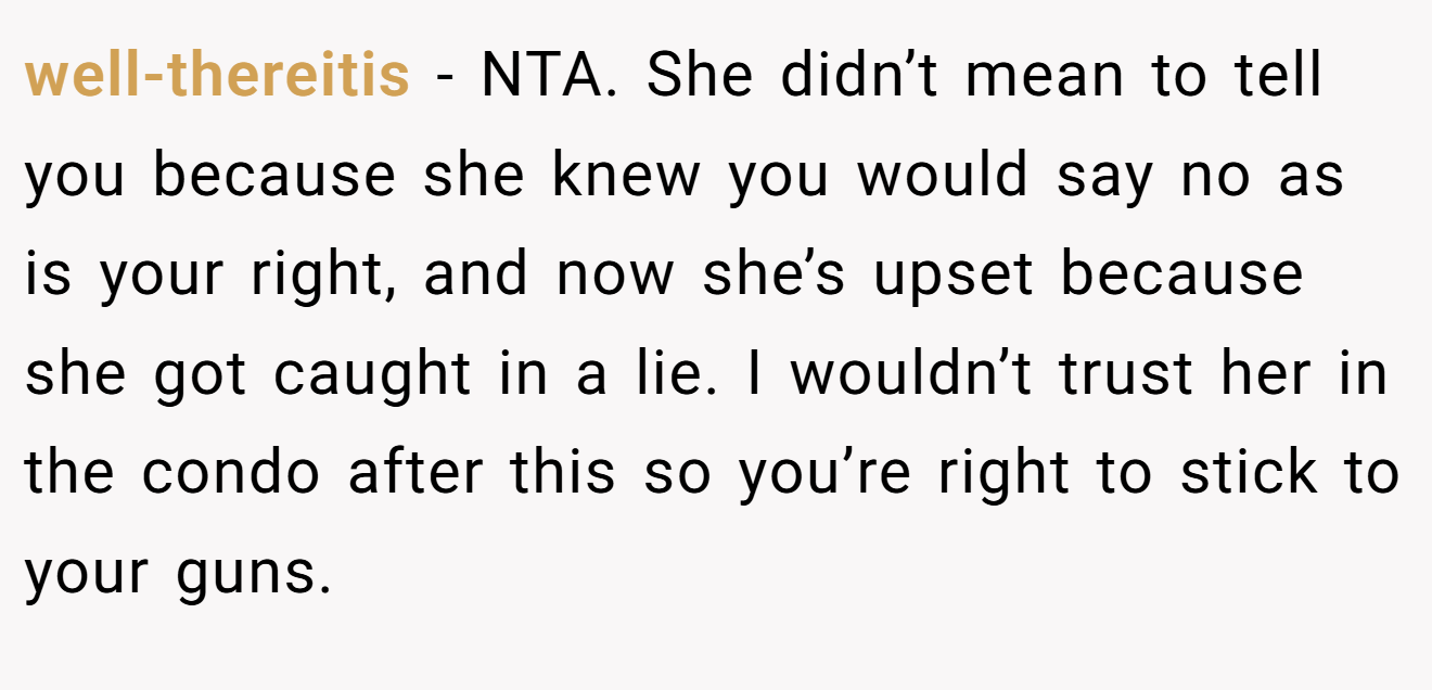well-thereitis - NTA. She didn’t mean to tell you because she knew you would say no as is your right, and now she’s upset because she got caught in a lie. I wouldn’t trust her in the condo after this so you’re right to stick to your guns.