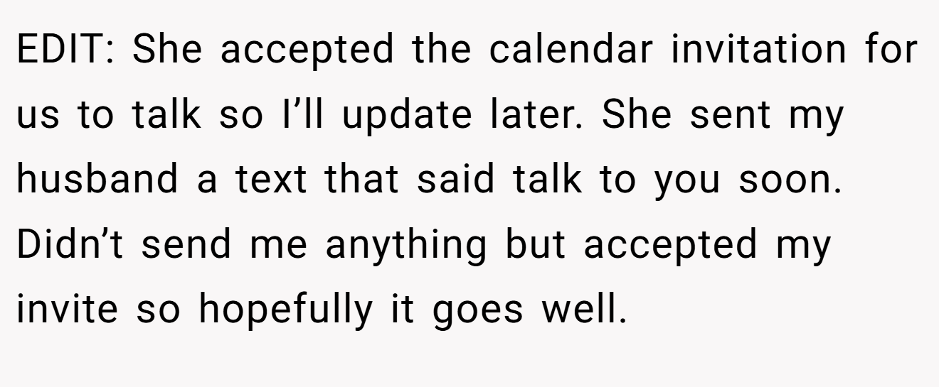 EDIT: She accepted the calendar invitation for us to talk so I’ll update later. She sent my husband a text that said talk to you soon. Didn’t send me anything but accepted my invite so hopefully it goes well.