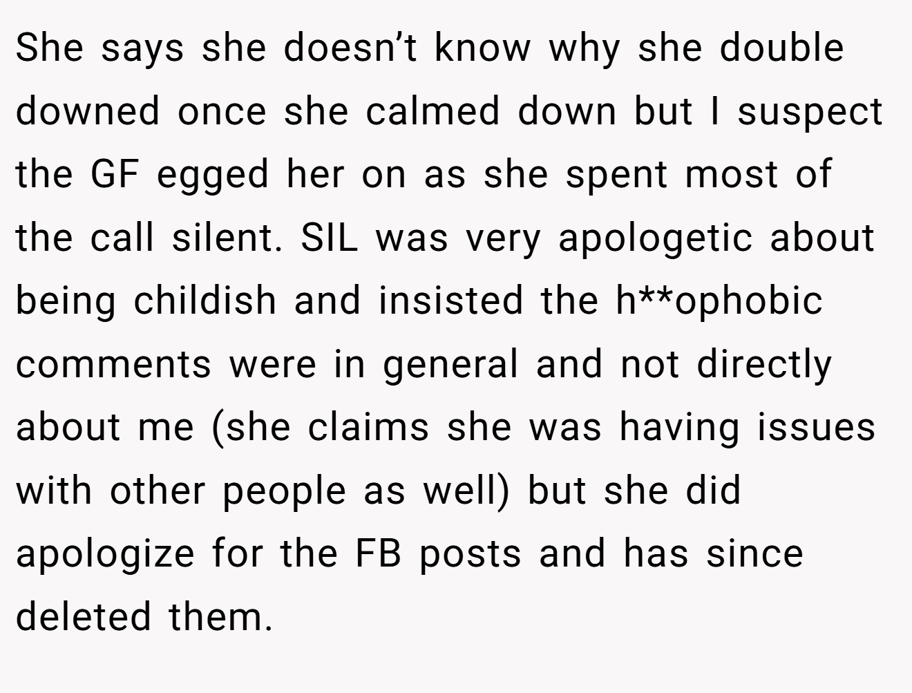 She says she doesn’t know why she double downed once she calmed down but I suspect the GF egged her on as she spent most of the call silent. SIL was very apologetic about being childish and insisted the h**ophobic comments were in general and not directly about me (she claims she was having issues with other people as well) but she did apologize for the FB posts and has since deleted them.