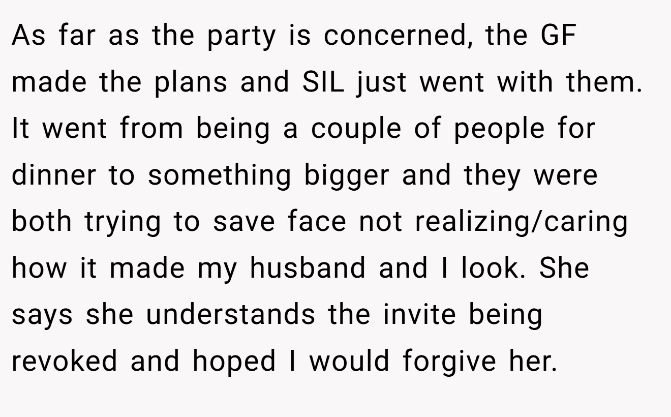 As far as the party is concerned, the GF made the plans and SIL just went with them. It went from being a couple of people for dinner to something bigger and they were both trying to save face not realizing/caring how it made my husband and I look. She says she understands the invite being revoked and hoped I would forgive her.