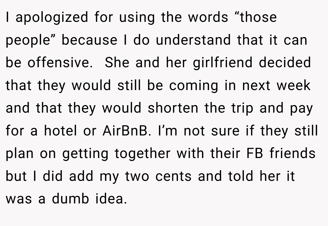 I apologized for using the words “those people” because I do understand that it can be offensive.  She and her girlfriend decided that they would still be coming in next week and that they would shorten the trip and pay for a hotel or AirBnB. I’m not sure if they still plan on getting together with their FB friends but I did add my two cents and told her it was a dumb idea.