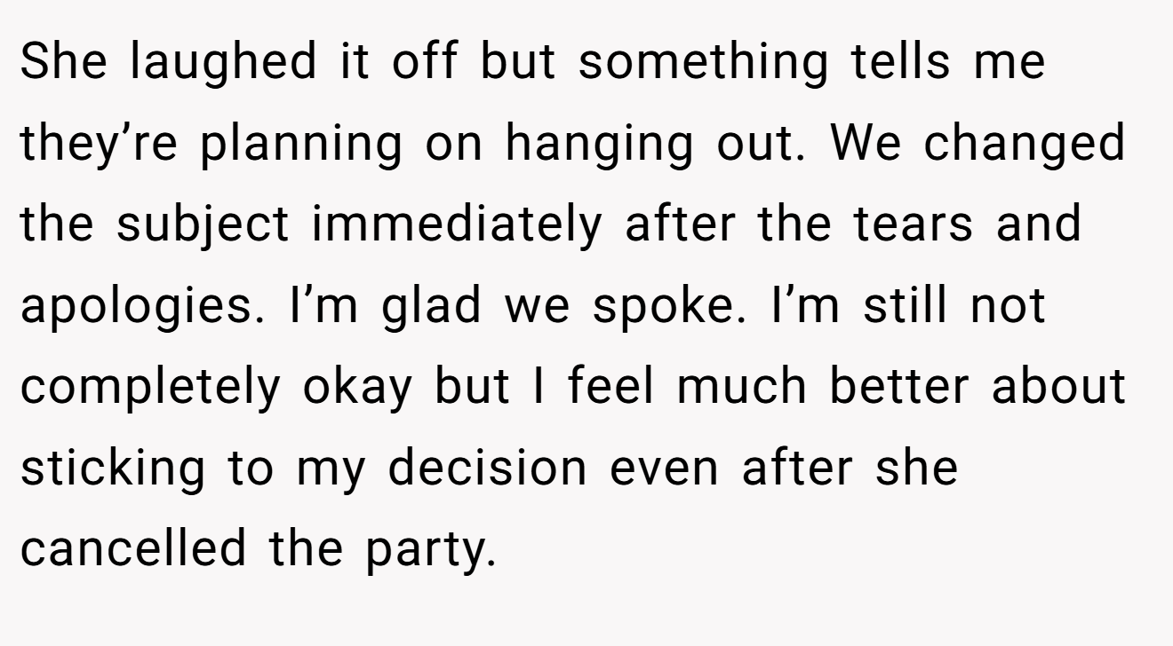 She laughed it off but something tells me they’re planning on hanging out. We changed the subject immediately after the tears and apologies. I’m glad we spoke. I’m still not completely okay but I feel much better about sticking to my decision even after she cancelled the party.