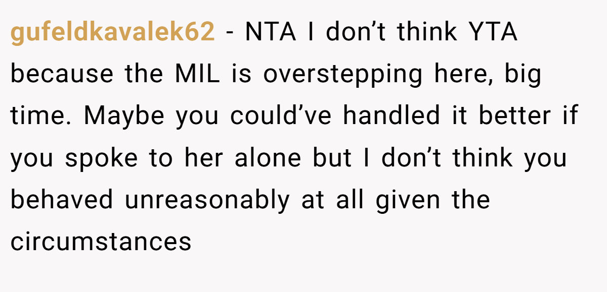 gufeldkavalek62 − NTA I don’t think YTA because the MIL is overstepping here, big time. Maybe you could’ve handled it better if you spoke to her alone but I don’t think you behaved unreasonably at all given the circumstances