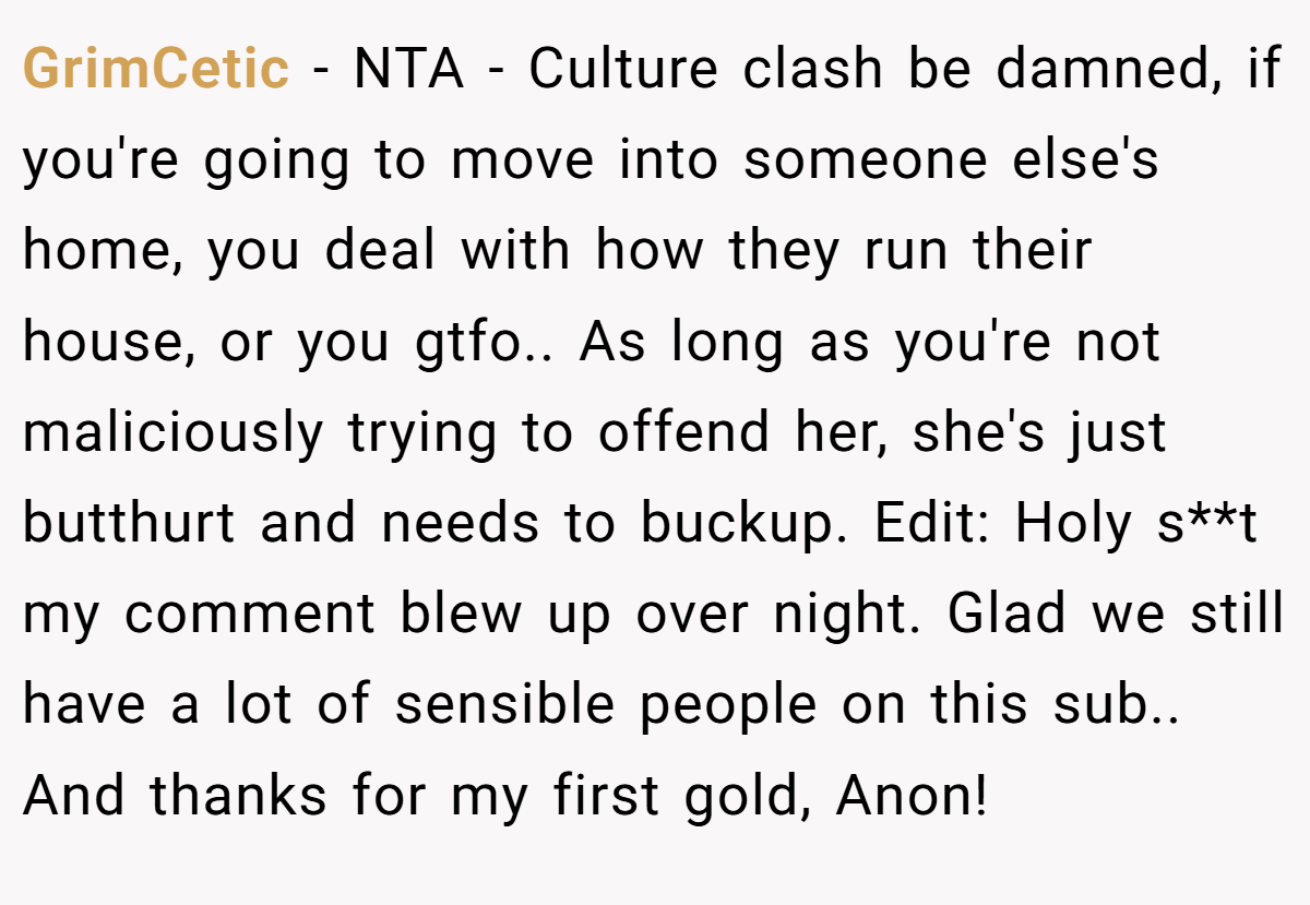 GrimCetic − NTA - Culture clash be damned, if you're going to move into someone else's home, you deal with how they run their house, or you gtfo.. As long as you're not maliciously trying to offend her, she's just butthurt and needs to buckup. Edit: Holy s**t my comment blew up over night. Glad we still have a lot of sensible people on this sub.. And thanks for my first gold, Anon!