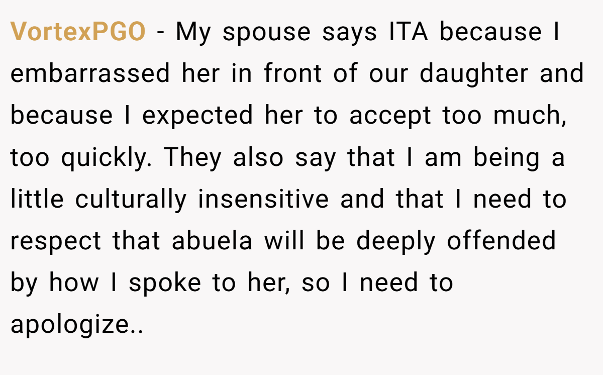VortexPGO − My spouse says ITA because I embarrassed her in front of our daughter and because I expected her to accept too much, too quickly. They also say that I am being a little culturally insensitive and that I need to respect that abuela will be deeply offended by how I spoke to her, so I need to apologize..